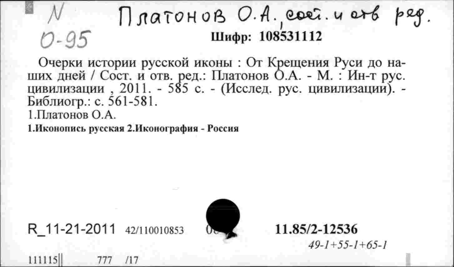 ﻿0-95
Шифр: 108531112
Очерки истории русской иконы : От Крещения Руси до наших дней / Сост. и отв. ред.: Платонов О.А. - М. : Ин-т рус. цивилизации , 2011. - 585 с. - (Исслед. рус. цивилизации). -Библиогр.: с. 561-581.
1 .Платонов О.А.
1.Иконопись русская 2.Иконография - Россия

И_11-21-2011 42/110010853
11.85/2-12536
49-1+55-1+65-1
111115	777 /17